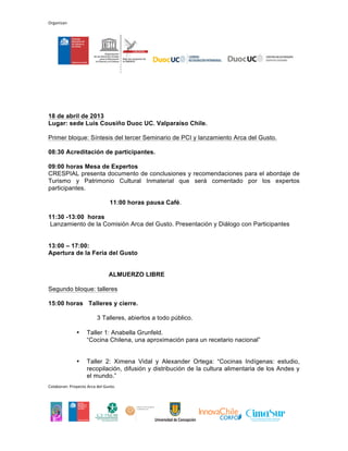 Organizan




18 de abril de 2013
Lugar: sede Luis Cousiño Duoc UC. Valparaíso Chile.

Primer bloque: Síntesis del tercer Seminario de PCI y lanzamiento Arca del Gusto.

08:30 Acreditación de participantes.

09:00 horas Mesa de Expertos
CRESPIAL presenta documento de conclusiones y recomendaciones para el abordaje de
Turismo y Patrimonio Cultural Inmaterial que será comentado por los expertos
participantes.

                                11:00 horas pausa Café.

11:30 -13:00 horas
Lanzamiento de la Comisión Arca del Gusto. Presentación y Diálogo con Participantes.


13:00 – 17:00:
Apertura de la Feria del Gusto.


                               ALMUERZO LIBRE

Segundo bloque: talleres.

15:00 horas Talleres y cierre.

                         3 Talleres, abiertos a todo público.

              •     Taller 1: Anabella Grunfeld.
                    “Cocina Chilena, una aproximación para un recetario nacional”.


              •     Taller 2: Ximena Vidal y Alexander Ortega: “Cocinas Indígenas: estudio,
                    recopilación, difusión y distribución de la cultura alimentaria de los Andes y
                    el mundo.”

              •     Taller 3: Piero Sardo. Presidente Fundación Slow Food para la
                    Biodiversidad.
                    "Experiencias de biodiversidad del patrimonio alimentario: Arca del Gusto y
                    Baluartes Slow Food".
Colaboran: Proyecto Arca del Gusto.
 