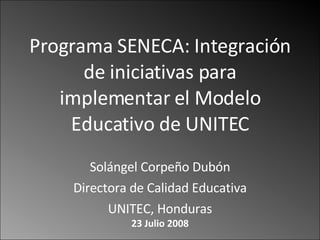 Programa SENECA: Integración de iniciativas para implementar el Modelo Educativo de UNITEC Solángel Corpeño Dubón Directora de Calidad Educativa UNITEC, Honduras 23 Julio 2008 