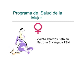 Programa de  Salud de la    Mujer Violeta Paredes Catalán Matrona Encargada PSM 
