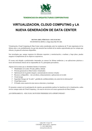 TENDENCIAS EN ARQUITECTURAS CORPORATIVAS



      VIRTUALIZACION, CLOUD COMPUTING y LA
           NUEVA GENERACIÓN DE DATA CENTER

                                     BUENOS AIRES, MÉRCOLES 4 DE JULIO 2012
                                  725 CONTINENTAL HOTEL Av. Roque Sáenz Peña 725 CABA


Virtualización, Cloud Computing & Data Center están consideradas entre las tendencias de TI más importantes de los
últimos años y son, probablemente, las que más atención han recibido de los medios especializados por las ventajas que
ofrecen y la gama de soluciones disponibles.

Son tecnologías que, aunque requieren de diferentes requisitos y monitorización, a mediano y largo plazo, pueden
asegurar el cumplimiento de los objetivos corporativos.

El evento está dirigido a profesionales interesados en conocer las últimas tendencias y sus aplicaciones prácticas a
través del testimonio directo de los responsables de TI y principales proveedores.

Algunos de los temas que se abordarán durante el seminario:
     Modalidades en la nube: Privada, pública, hibrida
     Próxima generación en Data Centers virtualizados
     Optimización de la gestión integral y automatizada de entornos virtuales
     Recursos configurables – red, servidores, almacenamiento y aplicaciones en la nube
     Cloud storage
     Seguridad. Riesgos de “la nube”: ¿pérdida de confidencialidad y de control de la información?
     Cloud Open source
     El Estado como usuario de estas nuevas soluciones y tecnología

El encuentro contará con la participación de expertos que permitirán analizar los beneficios de la virtualización, cuáles
son las ventajas reales de Cloud Computing y los nuevos servicios en la nueva generación de Data Centers.

¡LO ESPERAMOS EL 4 DE JULIO, NO PUEDE PERDERSE ESTA OPORTUNIDAD!!




                                                  Callao 964 - 4º piso “D”
                                            C1023AAM - Buenos Aires – Argentina
                                                   T.: +5411 4802-8358
                                                  www.princecooke.com
 