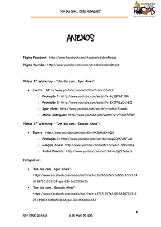 “Um dia com… João rodrigueS”
10
Pav. José Gouveia 12 de Maio de 2013
ANEXOS
Página Facebook: http://www.facebook.com/AcademiaSobreRodas
Página Youtube: http://www.youtube.com/user/AcademiasobreRodas
Vídeos 1º Workshop – “Um dia com… Igor Alves”:
 Evento: http://www.youtube.com/watch?v=5zo8i-D2abU
o Promoção 1: http://www.youtube.com/watch?v=4gSBVhItt04
o Promoção 2: http://www.youtube.com/watch?v=EXOWLzDbvEQ
o Igor Alves: http://www.youtube.com/watch?v=vwMet7Kusdc
o Mário Rodriguez: http://www.youtube.com/watch?v=vY4duffvPBY
Vídeos 2º Workshop – “Um dia com… Gonçalo Alves”:
 Evento: http://www.youtube.com/watch?v=lHJpMoK4hQA
o Promoção 1: http://www.youtube.com/watch?v=wqQQ9JA5TuM
o Gonçalo Alves: http://www.youtube.com/watch?v=wOZ-N5rvmsQ
o André Pimenta: http://www.youtube.com/watch?v=e9jZPInzwzs
Fotografias:
 “Um dia com… Igor Alves”:
https://www.facebook.com/media/set/?set=a.162456697236856.37777.14
9838765165316&type=1&l=5a20f1867b
 “Um dia com… Gonçalo Alves”:
https://www.facebook.com/media/set/?set=a.171717576310768.10737418
25.149838765165316&type=1&l=356b80c642
 