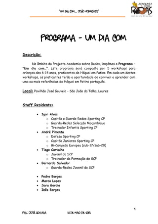 “Um dia com… João rodrigueS”
4
Pav. José Gouveia 12 de Maio de 2013
Programa - Um dia com
Descrição:
No âmbito do Projecto Academia sobre Rodas, lançámos o Programa –
“Um dia com…”. Este programa será composto por 5 workshops para
crianças dos 6-14 anos, praticantes de Hóquei em Patins. Em cada um destes
workshops, os praticantes terão a oportunidade de conviver e aprender com
uma ou mais referências do Hóquei em Patins português.
Local: Pavilhão José Gouveia - São João da Talha, Loures
Staff Residente:
 Igor Alves
o Capitão e Guarda-Redes Sporting CP
o Guarda-Redes Selecção Moçambique
o Treinador Infantis Sporting CP
 André Pimenta
o Defesa Sporting CP
o Capitão Juniores Sporting CP
o Bi-Campeão Europeu (sub-17/sub-20)
 Tiago Carvalho
o Juvenil do SCP
o Treinador da Formação do SCP
 Bernardo Salvador
o Guarda-Redes Juvenil do SCP
 Pedro Borges
 Marco Lopes
 Sara Garcia
 Inês Borges
 