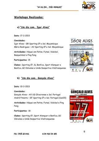 “Um dia com… João rodrigueS”
5
Pav. José Gouveia 12 de Maio de 2013
Workshops Realizados:
a) “Um dia com… Igor Alves”
Data: 17-2-2013
Convidados:
Igor Alves – GR Sporting CP e Sel. Moçambique
Mário Rodriguez – AV Sporting CP e Sel. Moçambique
Actividades: Hóquei em Patins, Futsal, Voleibol,
Basquetebol e Ping Pong
Participantes: 15
Clubes: Sporting CP, SL Benfica, Sport Alenquer e
Benfica, GC Odivelas e União Desportivo Vilafranquense
b) “Um dia com… Gonçalo Alves”
Data: 10-3-2013
Convidados:
Gonçalo Alves – AV UD Oliveirense e Sel. Portugal
André Pimenta – DF Sporting CP e Sel. Portugal (Sub20)
Actividades: Hóquei em Patins, Futsal, Voleibol e Ping
Pong
Participantes: 18
Clubes: Sporting CP, Sport Alenquer e Benfica, GC
Odivelas e União Desportivo Vilafranquense
 