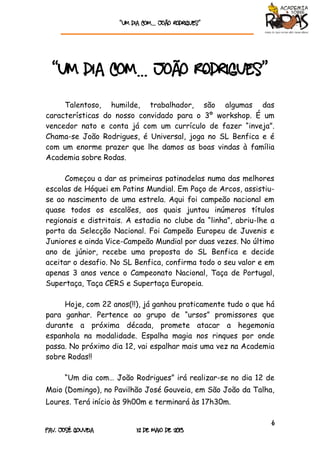 “Um dia com… João rodrigueS”
6
Pav. José Gouveia 12 de Maio de 2013
“Um dia com… João Rodrigues”
Talentoso, humilde, trabalhador, são algumas das
características do nosso convidado para o 3º workshop. É um
vencedor nato e conta já com um currículo de fazer “inveja”.
Chama-se João Rodrigues, é Universal, joga no SL Benfica e é
com um enorme prazer que lhe damos as boas vindas à família
Academia sobre Rodas.
Começou a dar as primeiras patinadelas numa das melhores
escolas de Hóquei em Patins Mundial. Em Paço de Arcos, assistiu-
se ao nascimento de uma estrela. Aqui foi campeão nacional em
quase todos os escalões, aos quais juntou inúmeros títulos
regionais e distritais. A estadia no clube da “linha”, abriu-lhe a
porta da Selecção Nacional. Foi Campeão Europeu de Juvenis e
Juniores e ainda Vice-Campeão Mundial por duas vezes. No último
ano de júnior, recebe uma proposta do SL Benfica e decide
aceitar o desafio. No SL Benfica, confirma todo o seu valor e em
apenas 3 anos vence o Campeonato Nacional, Taça de Portugal,
Supertaça, Taça CERS e Supertaça Europeia.
Hoje, com 22 anos(!!), já ganhou praticamente tudo o que há
para ganhar. Pertence ao grupo de “ursos” promissores que
durante a próxima década, promete atacar a hegemonia
espanhola na modalidade. Espalha magia nos rinques por onde
passa. No próximo dia 12, vai espalhar mais uma vez na Academia
sobre Rodas!!
“Um dia com… João Rodrigues” irá realizar-se no dia 12 de
Maio (Domingo), no Pavilhão José Gouveia, em São João da Talha,
Loures. Terá início às 9h00m e terminará às 17h30m.
 