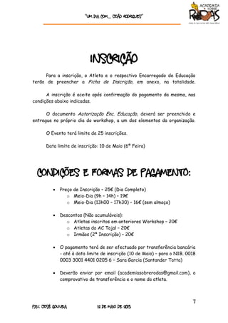 “Um dia com… João rodrigueS”
7
Pav. José Gouveia 12 de Maio de 2013
Inscrição
Para a inscrição, o Atleta e o respectivo Encarregado de Educação
terão de preencher a Ficha de Inscrição, em anexo, na totalidade.
A inscrição é aceite após confirmação do pagamento da mesma, nas
condições abaixo indicadas.
O documento Autorização Enc. Educação, deverá ser preenchido e
entregue no próprio dia do workshop, a um dos elementos da organização.
O Evento terá limite de 25 inscrições.
Data limite de inscrição: 10 de Maio (6ª Feira)
Condições e Formas de Pagamento:
 Preço de Inscrição – 25€ (Dia Completo)
o Meio-Dia (9h – 14h) – 19€
o Meio-Dia (13h00 – 17h30) – 16€ (sem almoço)
 Descontos (Não acumuláveis):
o Atletas inscritos em anteriores Workshop – 20€
o Atletas do AC Tojal – 20€
o Irmãos (2ª Inscrição) – 20€
 O pagamento terá de ser efectuado por transferência bancária
- até à data limite de inscrição (10 de Maio) – para o NIB. 0018
0003 3001 4401 0205 6 – Sara Garcia (Santander Totta)
 Deverão enviar por email (academiasobrerodas@gmail.com), o
comprovativo de transferência e o nome do atleta.
 