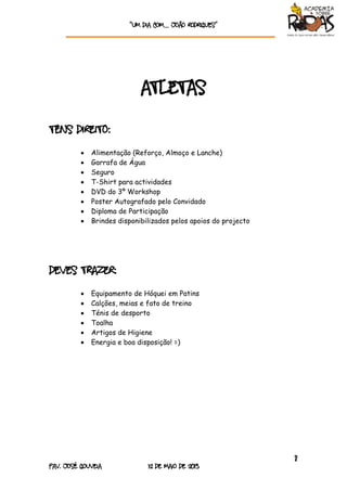 “Um dia com… João rodrigueS”
8
Pav. José Gouveia 12 de Maio de 2013
Atletas
tens direito:
 Alimentação (Reforço, Almoço e Lanche)
 Garrafa de Água
 Seguro
 T-Shirt para actividades
 DVD do 3º Workshop
 Poster Autografado pelo Convidado
 Diploma de Participação
 Brindes disponibilizados pelos apoios do projecto
deves trazer:
 Equipamento de Hóquei em Patins
 Calções, meias e fato de treino
 Ténis de desporto
 Toalha
 Artigos de Higiene
 Energia e boa disposição! =)
 