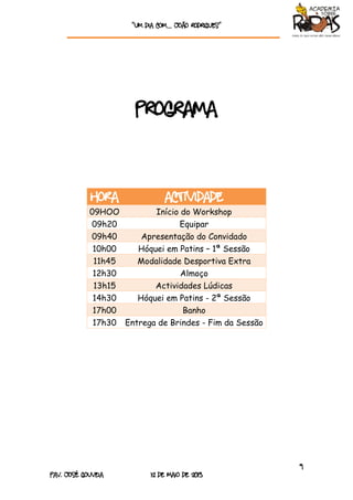 “Um dia com… João rodrigueS”
9
Pav. José Gouveia 12 de Maio de 2013
Programa
HORA ACTIVIDADE
09HOO Início do Workshop
09h20 Equipar
09h40 Apresentação do Convidado
10h00 Hóquei em Patins – 1ª Sessão
11h45 Modalidade Desportiva Extra
12h30 Almoço
13h15 Actividades Lúdicas
14h30 Hóquei em Patins - 2ª Sessão
17h00 Banho
17h30 Entrega de Brindes - Fim da Sessão
 