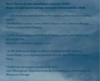 Mesa 7. Rescate de sitios arqueológicos y coloniales, SALÓN 1 
Modera: Gonzalo Sánchez Santiago, Doctorado en Historia del Arte, UNAM 
11:30h Huamelulpan durante el Postclásico: ¿Una estancia sujeta a quién? 
Cira Martínez López, Centro INAH Oaxaca y Alicia Herrera Muzgo Torres, Centro INAH Oaxaca. 
12:00h Arqueología e identificación de los sujetos de Tilantongo en el siglo XVI. 
Manuel A. Hermann Lejarazu, CIESAS 
12:30h Molinos de trigo en México: la Mixteca Alta, Oaxaca Teresa Rojas, CIESAS; Ignacio Gutiérrez Ruvalcaba y Roberto Santos Pérez 
13:00h Los cacicazgos mixtecos en 1823 
John Monaghan, Departamento de Antropología, Universidad de Illinois en Chicago  