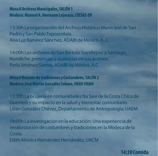 Mesa 8 Archivos Municipales, SALÓN 1 
Modera: Manuel A. Hermann Lejarazu, CIESAS-DF 
13:30h La organización del Archivo Histórico Municipal de San Pedro y San Pablo Teposcolula. 
Ana Luz Ramírez Sánchez, ADABI de México. A. C. 
14:00h Los archivos de San Bartolo Soyaltepec y Santiago Nundiche, presencias y ausencias en sus acervos. 
Perla Jiménez Santos, ADABI de México. A.C 
Mesa 9 Rescate de tradiciones y Costumbres, SALÓN 2 Modera: José Martín González Solano, INAH-ENAH 
13:30h La brujería en comunidades Na Savi de la Costa Chica de Guerrero y su impacto en la salud y bienestar comunitario. 
Lilián González Chévez, Departamento de Antropología, UAEM 
14:00h La investigación en la educación: Una experiencia de revalorización de costumbres y tradiciones en la Mixteca de la Costa. 
Edith Mónica Hernández Hernández, UACM 
14:30 Comida  
