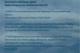 Mesa 8 Archivos Municipales, SALÓN 1 
Modera: Margarita Sosa, Directora de archivos CDI 
16:00h El Archivo Municipal de San Sebastián Tecomaxtlahuaca, Oaxaca 
Josué Mario Villavicencio Rojas, ICSyH, BUAP 
16:30h Archivos Eclesiásticos del Municipio de Tehuitzingo, Puebla. Alejandro Pantaleón Calixto. Coordinador de la región mixteca del Consejo de la Crónica del Estado de Puebla. 
17:00h Repositorios documentales para la investigación histórica del noreste de la Mixteca Baja. Ubicación, estado y consulta: Catalogación, resguardo y abandono. 
Ricardo Ceballos Soto, Estudiante de Posgrado en Historia, ICSyH-BUAP.  