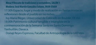 Mesa 9 Rescate de tradiciones y costumbres, SALÓN 1 Modera: José Martín González Solano, INAH-ENAH 
17:30h Espacio, lugar y modo de realización en fiestas mixtecas: reflexiones desde el pueblo en las nubes. 
Ivy Alana Rieger, Universidad de Colorado en Boulder, EE.UU. 
18:00h Patrimonio cultural tangible e intangible en la conmemoración de la Semana Santa en Santo Domingo Yanhuitlán, Oaxaca. 
Donají Reyes Espinosa, Facultad de Antropología de la UAEMéx.  