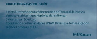 CONFERENCIA MAGISTRAL, SALÓN 1 
18:30h El trasvase de un códice perdido de Teposcolula, nuevos datos para la historia prehispánica de la Mixteca. 
Sebastián van Doesburg 
Coordinación de Humanidades, UNAM. Biblioteca de Investigación Juan de Córdova, FAHHO 
19:15 Clausura  
