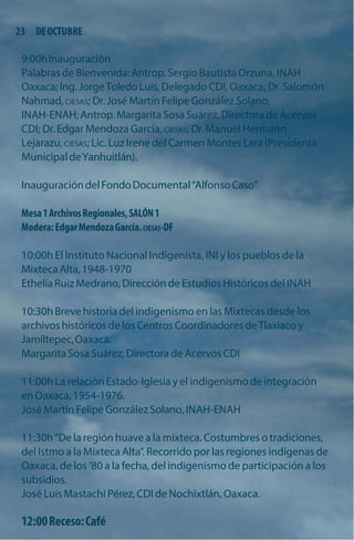 23 DE OCTUBRE 
9:00h Inauguración 
Palabras de Bienvenida: Antrop. Sergio Bautista Orzuna, INAH Oaxaca; Ing. Jorge Toledo Luis, Delegado CDI, Oaxaca; Dr. Salomón Nahmad, CIESAS; Dr. José Martín Felipe González Solano, 
INAH-ENAH; Antrop. Margarita Sosa Suárez, Directora de Acervos CDI; Dr. Edgar Mendoza García, CIESAS; Dr. Manuel Hermann Lejarazu, CIESAS; Lic. Luz Irene del Carmen Montes Lara (Presidenta Municipal de Yanhuitlán). 
Inauguración del Fondo Documental“Alfonso Caso” 
Mesa 1 Archivos Regionales, SALÓN 1 Modera: Edgar Mendoza García. CIESAS-DF 
10:00h El Instituto Nacional Indigenista, INI y los pueblos de la Mixteca Alta, 1948-1970 
Ethelia Ruiz Medrano, Dirección de Estudios Históricos del INAH 
10:30h Breve historia del indigenismo en las Mixtecas desde los archivos históricos de los Centros Coordinadores de Tlaxiaco y Jamiltepec, Oaxaca. 
Margarita Sosa Suárez, Directora de Acervos CDI 
11:00h La relación Estado-Iglesia y el indigenismo de integración en Oaxaca, 1954-1976. 
José Martín Felipe González Solano, INAH-ENAH 
11:30h“De la región huave a la mixteca. Costumbres o tradiciones, del Istmo a la Mixteca Alta”. Recorrido por las regiones indígenas de Oaxaca, de los ’80 a la fecha, del indigenismo de participación a los subsidios. 
José Luis Mastachi Pérez, CDI de Nochixtlán, Oaxaca. 
12:00 Receso: Café  