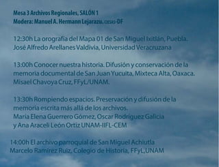 Mesa 3 Archivos Regionales, SALÓN 1 
Modera: Manuel A. Hermann Lejarazu. CIESAS-DF 
12:30h La orografía del Mapa 01 de San Miguel Ixitlán, Puebla. José Alfredo Arellanes Valdivia, Universidad Veracruzana 
13:00h Conocer nuestra historia. Difusión y conservación de la memoria documental de San Juan Yucuita, Mixteca Alta, Oaxaca. Misael Chavoya Cruz, FFyL/UNAM. 
13:30h Rompiendo espacios. Preservación y difusión de la memoria escrita más allá de los archivos. 
María Elena Guerrero Gómez, Oscar Rodríguez Galicia y Ana Araceli León Ortiz UNAM-IIFL-CEM 
14:00h El archivo parroquial de San Miguel Achiutla 
Marcelo Ramírez Ruiz, Colegio de Historia, FFyL,UNAM  