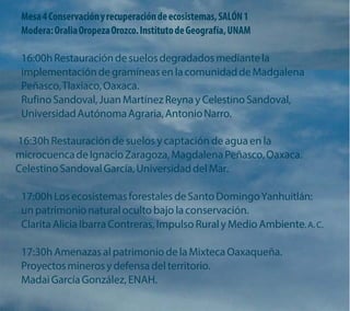 Mesa 4 Conservación y recuperación de ecosistemas, SALÓN 1 Modera: Oralia Oropeza Orozco. Instituto de Geografía, UNAM 
16:00h Restauración de suelos degradados mediante la implementación de gramíneas en la comunidad de Madgalena Peñasco, Tlaxiaco, Oaxaca. 
Rufino Sandoval, Juan Martínez Reyna y Celestino Sandoval, Universidad Autónoma Agraria, Antonio Narro. 
16:30h Restauración de suelos y captación de agua en la microcuenca de Ignacio Zaragoza, Magdalena Peñasco, Oaxaca. Celestino Sandoval García, Universidad del Mar. 
17:00h Los ecosistemas forestales de Santo Domingo Yanhuitlán: un patrimonio natural oculto bajo la conservación. 
Clarita Alicia Ibarra Contreras, Impulso Rural y Medio Ambiente. A. C. 
17:30h Amenazas al patrimonio de la Mixteca Oaxaqueña. Proyectos mineros y defensa del territorio. 
Madai García González, ENAH.  