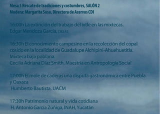 Mesa 5 Rescate de tradiciones y costumbres, SALÓN 2 Modera: Margarita Sosa, Directora de Acervos CDI 
16:00h La extinción del trabajo del ixtle en las mixtecas. Edgar Mendoza García, CIESAS 
16:30h El conocimiento campesino en la recolección del copal cosido en la localidad de Guadalupe Alchipini-Ahuehuetitla. Mixteca baja poblana. 
Cecilia Adriana Díaz Smith, Maestría en Antropología Social 
17:00h El mole de caderas una disputa gastronómica entre Puebla y Oaxaca 
Humberto Bautista, UACM 
17:30h Patrimonio natural y vida cotidiana 
H. Antonio García Zúñiga, INAH, Yucatán  