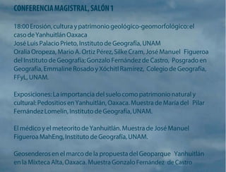CONFERENCIA MAGISTRAL, SALÓN 1 
18:00 Erosión, cultura y patrimonio geológico-geomorfológico: el caso de Yanhuitlán Oaxaca 
José Luis Palacio Prieto, Instituto de Geografía, UNAM 
Oralia Oropeza, Mario A. Ortiz Pérez, Silke Cram, José Manuel Figueroa del Instituto de Geografía; Gonzalo Fernández de Castro, Posgrado en Geografía, Emmaline Rosado y Xóchitl Ramírez, Colegio de Geografía, FFyL, UNAM. 
Exposiciones: La importancia del suelo como patrimonio natural y cultural: Pedositios en Yanhuitlán, Oaxaca. Muestra de María del Pilar Fernández Lomelín, Instituto de Geografía, UNAM. 
El médico y el meteorito de Yanhuitlán. Muestra de José Manuel Figueroa MahEng, Instituto de Geografía, UNAM. 
Geosenderos en el marco de la propuesta del Geoparque Yanhuitlán en la Mixteca Alta, Oaxaca. Muestra Gonzalo Fernández de Castro  