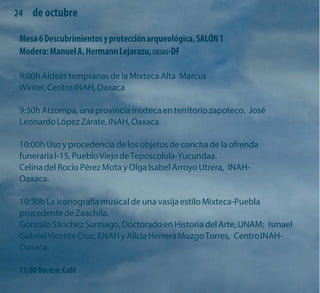 24 de octubre 
Mesa 6 Descubrimientos y protección arqueológica, SALÓN 1 Modera: Manuel A. Hermann Lejarazu, CIESAS-DF 
9:00h Aldeas tempranas de la Mixteca Alta Marcus Winter, Centro INAH, Oaxaca 
9:30h Atzompa, una provincia mixteca en territorio zapoteco. José Leonardo López Zárate, INAH, Oaxaca 
10:00h Uso y procedencia de los objetos de concha de la ofrenda funeraria I-15, Pueblo Viejo de Teposcolula-Yucundaa. 
Celina del Rocío Pérez Mota y Olga Isabel Arroyo Utrera, INAH- Oaxaca. 
10:30h La iconografía musical de una vasija estilo Mixteca-Puebla procedente de Zaachila. 
Gonzalo Sánchez Santiago, Doctorado en Historia del Arte, UNAM; Ismael Gabriel Vicente Cruz, ENAH y Alicia Herrera Muzgo Torres, Centro INAH- Oaxaca. 
11:00 Receso: Café  
