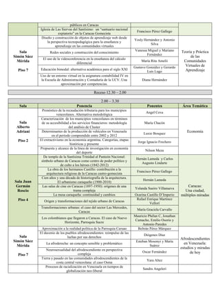 públicos en Caracas
Iglesia de Las Siervas del Santísimo: un “santuario nacional
expiatorio” en la Caracas Gomecista
Francisco Pérez Gallego
Sala
Simón Sáez
Mérida
Piso 7
Diseño y construcción de objetos de aprendizaje web desde
la perspectiva tecnopedagógica para la enseñanza y
aprendizaje en las comunidades virtuales
Yosly Hernández y Antonio
Silva
Teoría y Práctica
de las
Comunidades
Virtuales de
Aprendizaje
Redes sociales y construcción del conocimiento
Vanessa Miguel y Mariano
Fernández
El uso de la videoconferencia en la enseñanza del cálculo
diferencial
María Rita Amelii
Educación bimodal: alternativa académica para el siglo XXI
Gustavo González y Gerardo
Luis Lugo
Uso de un entorno virtual en la asignatura contabilidad IV en
la Escuela de Administración y Contaduría de la UCV. Una
aproximación por competencias.
Diana Hernández
Receso 12.30 – 2.00
2.00 – 3.30
Sala Ponencia Ponentes Área Temática
Sala
Alberto
Adriani
Piso 2
Pronóstico de la recaudación tributaria para los municipios
venezolanos. Alternativa metodológica
Angel Cova
Economía
Caracterización de los municipios venezolanos en términos
de su accesibilidad a los servicios financieros: metodología
del análisis de Cluster
María Chacón
Determinantes de la producción de vehículos en Venezuela
en el período comprendido entre 2002 y 2012
Luxio Bosquez
El extractivismo en la economía argentina. Categorías, etapas
históricas y presente
Jorge Ignacio Frechero
Propuesta y alcance de la línea de investigación en economía
del deporte
Nilson Meza
Sala Juan
Germán
Roscio
Piso 4
De templo de la Santísima Trinidad al Panteón Nacional:
símbolo urbano de Caracas como centro de poder político y
de culto a los héroes (1842-2012)
Hernán Lameda y Carlos
Augusto Lindarte
Caracas:
Una ciudad,
múltiples miradas
La obra de los hermanos Castillo: contribución a la
arquitectura religiosa de la Caracas castro-gomecista
Francisco Pérez Gallego
Cien años y una década de historiografía de la arquitectura.
El urbanismo caraqueño (1900-2010)
Hernán Lameda
Las salas de cine en Caracas (1897-1950): orígenes de una
trama compleja
Yolanda Sueiro Villanueva
La mesa caraqueña: continuidad y cambios Ocarina Castillo D’Imperio
Origen y transformaciones del tejido urbano de Caracas
Rafael Enrique Martínez
Vellorí
Transformaciones urbanas: el caso del sector Las Mercedes,
Caracas
María Graciela Carvallo
Los colombianos que llegaron a Caracas. El caso de Nuevo
Horizonte, Parroquia Sucre
Mauricio Phélan C, Jonathan
Camacho, Emilio Osorio y
Antonio Paredes
Sala
Simón Sáez
Mérida
Piso 7
Aproximación a la realidad política de la Parroquia Caruao Beltrán Pérez Márquez
Afrodescendientes
en Venezuela:
estudios y miradas
de hoy
El decenio de los pueblos afrodescendientes: reimpulso de las
luchas por sus derechos
Diógenes Díaz
La afroderecha: un concepto sensible y problemático
Esteban Mosonyi y María
Suárez
Neurosexualidad del afrodescendiente en perspectiva
compleja
Oscar Fernández
Tierra y pasado en las comunidades afrodescendientes de la
costa central venezolana: el caso Osma
Yara Altez
Procesos de racialización en Venezuela en tiempos de
globalización neo-liberal
Sandra Angeleri
 