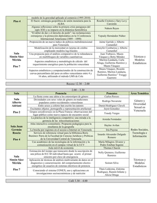 Piso 4
modelo de la gravedad aplicado al comercio (1995-2010)
El Sucre: estrategia geopolítica de unión monetaria para la
ALBA
Roselle Croitoru y Sary Levy
Carciente
Algunas reflexiones sobre la primera crisis paraguaya del
siglo XXI y su impacto en la dinámica hemisférica
Nahem Reyes
“El deber de dar y el derecho de pedir”: las reclamaciones
extranjeras y la protección diplomática en la I Conferencia
Internacional Americana (1889 – 1890)
Yepsaly Hernández Núñez
Sala
Simón Sáez
Mérida
Piso 7
Proposición de un nuevo índice de pobreza multidimensional
para Venezuela
Jaime Garrido y Alberto
Camardiel
Técnicas y
Modelos
Estadísticos
Modelización de la morosidad en tarjetas de crédito
empleando modelos log-lineales
Jennyfer Combariza y Alberto
Camardiel
Una propuesta para el análisis comparativo de la redundancia
en multibloques de variables cuantitativas
Juan Trabucco, Maura
Vásquez y Betty Méndez
Aspectos estadísticos y metodología de cálculo del
requerimiento energético para la población venezolana
Maritza Landaeta, Carla
Aliaga, Guillermo Ramírez y
Maura Vásquez
Aspectos estadísticos y computacionales de la construcción de
curvas percentilares del peso en niños venezolanos entre 4 y
16 años, utilizando el método LMS de Cole
Maura Vásquez, Ricardo
Ramírez, Maritza Landaeta,
Guillermo Ramírez y
Twiggy
Guerrero
Receso 12.30 – 2.00
2.00 – 3.30
Sala Ponencia Ponentes Área Temática
Sala
Alberto
Adriani
Piso 2
La fiesta como una sátira a los estereotipos de género Carlos Perozo
Género y
Diversidad
Sexual en
Venezuela
Divinidades con sexo: roles de género en tradiciones
populares centro-occidentales venezolanas
Rodrigo Navarrete
Entre sexos y colores han escrito los autores Daniel Rodríguez Claveli
Excitantes objetos: pornografía y representación artefactual Jeyni González
Grupos sexodivers@s en la Plaza Francia: observaciones del
lugar público como nuevo espacio de encuentro social
Traudy Vargas
Sala Juan
Germán
Roscio
Piso 4
La práctica de la inteligencia competitiva: una mirada a la
gerencia de las telecomunicaciones
Armida Fernández
Redes Sociales,
Tecnología e
Información
Atlas interactivo comunitario. Propuesta pedagógica para la
enseñanza de la geografía
Haylee Avilan
La brecha por regiones en el acceso a Internet en Venezuela Iria Puyosa
Servicio de referencia virtual para la biblioteca Boris
Bunimov Parra de la Facultad de Ciencias Jurídicas y Políticas
de la Universidad Central de Venezuela
Isnardo Alexander Delgado
Romero
Uso académico de las tecnologías de la información y la
comunicación en el campus virtual de la UCV
María Milagros Álvarez y
Pedro Esteban Segnini
Aula móvil de economía Thomas Chacón
Sala
Simón Sáez
Mérida
Piso 7
Estimación del tiempo que transcurre desde la suscripción de
una póliza de H.C.M individual hasta que ocurre el primer
siniestro por clave de emergencia
Nelly Quintero, Guillermo
Ramirez
Técnicas y
Modelos
Estadísticos
Aplicación de técnicas de análisis multivariante de datos en el
diagnostico y caracterización del comportamiento electro-
energético de usuarios de sistemas eléctricos de potencia
Soiram Silva
Conociendo el sistema CONEX, uso y aplicaciones en
investigaciones socioeconómicas y de nutrición
Thais Ledezma, Zuleima
Rodriguez, Ramón Infante y
Alicia Ortega
Café 3.30 – 4.00
 