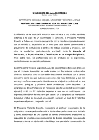 UNIVERSIDAD DEL VALLE DE MÉXICO
                               Campus Lomas Verdes


     DEPARTAMENTO DE CIENCIAS SOCIALES, HUMANIDADES Y CIENCIAS DE LA SALUD

       PROGRAMA VISITANTE EXPERTO AL AULA Y LA ASIGNATURA CLAVE
             Con motivo de la Muestra Académica Estudiantil, Ciclo 1 – 2008

                             PLANEACIÓN EDUCATIVA


A diferencia de la tradicional invitación que se hace a una o dos personas
externas a lo largo de un cuatrimestre o semestre, el Programa Visitante
Experto al Aula es un proyecto permanente, con la peculiar exigencia de contar
con un invitado (a) especialista en un tema para cada sesión, perteneciente o
proveniente de instituciones o centros de trabajo (públicos y privados), con
nivel de escolaridad particularmente acentuado hacia la Maestría, el
Doctorado, la Especialización o Certificación en un campo disciplinario.
Pero sobre todo, un profesionista que es producto de la experiencia,
destacándose en su ejercicio profesional.


En el Programa Visitante Experto al Aula, los estudiantes no tienen un profesor;
por el contrario, interactúan en cada sesión con formaciones profesionales
diversas, abarcando tanto las que están directamente vinculadas con el campo
educativo, como las que pudieran parecernos las más disímbolas y que sin
embargo confieren una experiencia relevante en el ejercicio profesional: en sus
discursos, enfoques y prácticas tanto académicas como laborales. La
asignatura de Ética Profesional en Psicología bajo la Modalidad Ejecutiva (por
ejemplo) contó con 22 visitantes expertos al aula en un cuatrimestre. Los
expertos participaron de uno a dos por sesión. En la asignatura de Planeación
Educativa -motivo de la actual presentación- sumaron un total de 8 visitantes
expertos en el primero y segundo parcial.


El Programa Visitante Experto, reposiciona al profesor responsable de la
asignatura, como experto en la materia frente a la experiencia de cada invitado
y como coordinador de una agenda de temas profesionales; mostrando su
capacidad de vinculación con instituciones de diversa naturaleza y asegurando
la consecución de un eje temático de diálogo, que permita la comunicación de
 