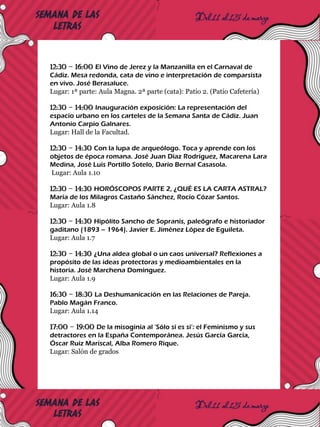 12:30 – 16:00 El Vino de Jerez y la Manzanilla en el Carnaval de
Cádiz. Mesa redonda, cata de vino e interpretación de comparsista
en vivo. José Berasaluce.
Lugar: 1ª parte: Aula Magna. 2ª parte (cata): Patio 2. (Patio Cafetería)
12:30 – 14:00 Inauguración exposición: La representación del
espacio urbano en los carteles de la Semana Santa de Cádiz. Juan
Antonio Carpio Galnares.
Lugar: Hall de la Facultad.
12:30 – 14:30 Con la lupa de arqueólogo. Toca y aprende con los
objetos de época romana. José Juan Díaz Rodríguez, Macarena Lara
Medina, José Luis Portillo Sotelo, Darío Bernal Casasola.
Lugar: Aula 1.10
12:30 – 14:30 HORÓSCOPOS PARTE 2, ¿QUÉ ES LA CARTA ASTRAL?
María de los Milagros Castaño Sánchez, Rocío Cózar Santos.
Lugar: Aula 1.8
12:30 – 14:30 Hipólito Sancho de Sopranis, paleógrafo e historiador
gaditano (1893 – 1964). Javier E. Jiménez López de Eguileta.
Lugar: Aula 1.7
12:30 – 14:30 ¿Una aldea global o un caos universal? Reflexiones a
propósito de las ideas protectoras y medioambientales en la
historia. José Marchena Domínguez.
Lugar: Aula 1.9
16:30 – 18:30 La Deshumanicación en las Relaciones de Pareja.
Pablo Magán Franco.
Lugar: Aula 1.14
17:00 – 19:00 De la misoginia al ‘Sólo sí es sí’: el Feminismo y sus
detractores en la España Contemporánea. Jesús García García,
Óscar Ruiz Mariscal, Alba Romero Rique.
Lugar: Salón de grados
 