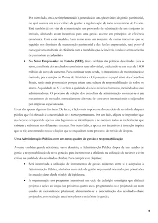 9
Por outro lado, está a ser implementado e generalizado um software único de gestão patrimonial,
no qual assenta um vetor crítico da gestão: a regularização de todo o inventário do Estado.
Está também já em vias de concretização um protocolo de valorização de um conjunto de
imóveis, alinhando assim incentivos para uma gestão assente em princípios de eficiência
económica. Com estas medidas, bem como com um conjunto de outras iniciativas que se
seguirão nos domínios da manutenção patrimonial e das fusões empresariais, será possível
conseguir uma melhoria de eficiência com a rentabilização de imóveis, vendas e arrendamento
de património excedentário.
• No Setor Empresarial do Estado (SEE), fruto também das políticas desenhadas para o
setor, a melhoria dos resultados económicos tem sido visível, traduzindo-se em mais de 1.000
milhões de euros de aumento. Para continuar nesta senda, os mecanismos de monitorização e
controlo, por exemplo os Planos de Atividades e Orçamento e o papel ativo dos conselhos
fiscais, serão mais potenciados porque criam uma cultura de responsabilização de todos os
atores. A qualidade do SEE reflete a qualidade dos seus recursos humanos, incluindo dos seus
administradores. O processo de seleção dos conselhos de administração sustentar-se-á em
mecanismos de mercado, nomeadamente abertura de concursos internacionais coadjuvados
por empresas especializadas.
Estas são apenas algumas das áreas. De facto, a lição mais importante do exercício de revisão da despesa
pública que foi efetuado é a necessidade de o tornar permanente. Por um lado, afigura-se impossível que
no decurso temporal de apenas uma legislatura se identifiquem e se corrijam todas as ineficiências que
existem e subsistem nos diferentes sistemas. Por outro lado, a aposta nos incentivos à inovação implica
que se vão encontrando novas soluções que se enquadram neste processo de revisão de despesa.
Uma Administração Pública com um novo quadro de gestão e responsabilização
Assume também grande relevância, neste domínio, a Administração Pública dispor de um quadro de
gestão e responsabilização de nova geração, para incrementar a eficiência na utilização de recursos e com
ênfase na qualidade dos resultados obtidos. Para cumprir este objetivo:
• Será incentivada a utilização de instrumentos de gestão coerentes entre si e adaptados à
Administração Pública, alinhados num ciclo de gestão orçamental orientado por prioridades
de atuação claras desde o início da legislatura;
• A orçamentação por programas incentivará um ciclo de definição estratégica que alinhará
projetos e ações ao longo dos próximos quatro anos, programando-os e projetando-os num
quadro de racionalidade plurianual, alimentando-se a concretização dos resultados-chave
projetados, com tradução anual nos planos e relatórios de gestão;
 