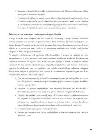 99
• Aumentar as deduções fiscais no IRS em função do número de filhos (sem diferenciar os filhos
em função do rendimento dos pais);
• Fazer um amplo debate em sede de concertação social, com vista a alcançar um acordo global
e estratégico em torno das questões da conciliação entre o trabalho e a vida pessoal e familiar,
da natalidade e da parentalidade, incluindo na negociação coletiva temas como o teletrabalho,
os horários de trabalho, licenças e outros instrumentos de apoio à conciliação.
Reforçar o acesso a serviços e equipamentos de apoio à família
Portugal é um dos países europeus com mais elevada taxa de emprego a tempo inteiro de mulheres e
homens, tendência que fez parte do processo intenso de modernização da sociedade portuguesa nas
últimas décadas. É, também, um dos países em que a taxa de cobertura de equipamentos sociais de apoio
à família, e em particular de apoio à infância, decisivas para a conciliação entre trabalho e vida familiar,
ultrapassa as metas europeias de Barcelona.
No entanto, a cobertura da rede apresenta ainda desequilíbrios e lacunas, em particular nas áreas
metropolitanas, e o preço permanece um condicionamento significativo, sendo um dos fatores que
explicam o adiamento do segundo filho. Acresce que, em Portugal, o número de horas de trabalho
semanais é dos mais elevados e persistem ainda desigualdades significativas entre homens e mulheres na
repartição do trabalho não pago e na conciliação entre trabalho e família. Repor melhores condições de
decisão sobre projetos de parentalidade, mas também de exercício desses projetos tem, por isso, de ser
uma prioridade. Para isso, o Governo propõe:
• Criar o complemento-creche, atribuindo a todos os portugueses que tenham filhos nas creches
um valor garantido e universal que apoie a comparticipação das famílias no preço da creche a
partir do segundo filho;
• Incentivar os grandes empregadores, com estruturas intensivas em mão-de-obra, a
disponibilizar equipamentos ou serviços de apoio à infância aos respetivos trabalhadores;
• Promover, em parceria e com o envolvimento de diferentes atores, incluindo os municípios,
um programa de alargamento das respostas sociais de apoio à família, em particular para a
infância e com especial incidência nas áreas metropolitanas, onde a cobertura da rede tem
maiores fragilidades, designadamente estimulando o alargamento da rede de creches;
• Concretizar a universalização do ensino pré-escolar;
• Garantir que, no pré-escolar, é dada a possibilidade a todas as crianças até aos 3 anos de
dormirem a sesta;
 