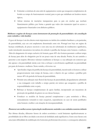 100
• Estimular a existência de uma rede de equipamentos sociais que assegurem complementos de
horário ao tempo de funcionamento normal, para os pais que trabalham em horários menos
típicos;
• Adotar sistemas de inscrições transparentes para os pais em creches que recebam
financiamento público, por forma a garantir que todos têm tratamento igual no acesso a
equipamentos financiados com dinheiros públicos.
Melhorar o regime de licenças como instrumento de promoção da parentalidade e de conciliação
entre trabalho e vida familiar
O gozo de licenças é um dos direitos mais importantes no âmbito dos cuidados familiares e, em particular,
da parentalidade, cujo uso está amplamente disseminado entre nós. Portugal tem hoje um regime de
licenças estabilizado, de prazos razoáveis e com uma taxa de substituição de rendimentos significativa,
tendo introduzido mecanismos inovadores de estímulo à partilha das licenças entre homens e mulheres.
Além do alargamento do tempo exclusivo do homem, quase 40% dos homens passaram a utilizar tempo
de licença para além do obrigatório por lei em pouco mais de uma década. Porém, há um caminho a
percorrer a este respeito. Devemos valorizar socialmente as licenças e a sua utilização em contextos que
não apenas o da parentalidade inicial, com vista a reforçar o envolvimento equilibrado na parentalidade
por parte de homens e mulheres. Neste sentido, o Governo vai:
• Aprofundar a lógica de partilha das licenças de parentalidade, incentivando os homens a utilizar
progressivamente mais tempo de licença, com o objetivo de que venham a partilhar pelo
menos 40% do período de licença de parentalidade;
• Permitir uma utilização mais flexível das licenças de parentalidade, designadamente admitindo
a sua conjugação com trabalho a tempo parcial, em termos que assegurem a partilha de
responsabilidades entre os pais;
• Reforçar as licenças complementares de apoio familiar, incorporando um mecanismo de
promoção da igualdade de género no uso dessas licenças;
• Fortalecer os modelos da licença parental complementar e para assistência a filhos,
nomeadamente tornando-os mais exequíveis, especialmente no caso de serem partilhados
entre homem e mulher e em situações de monoparentalidade.
Promover um melhor acesso à procriação medicamente assistida e aos cuidados materno-infantis
Nas últimas décadas, diferentes fatores de ordem económica e social limitaram significativamente as
possibilidades de ter filhos em idades com níveis de fertilidade ainda significativos. Entre esses fatores está
uma maior dificuldade de estabilização dos horizontes profissionais dos jovens e o consequente adiamento
 