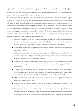 102
Aprofundar o combate à precariedade, a negociação coletiva e os meios de resolução de litígios
Portugal tem um nível excessivamente elevado de contratação não permanente, em comparação com
outros países europeus, especialmente entre os jovens.
Na última legislatura, foi aprovado um pacote de medidas para reforçar a negociação coletiva e, pela
primeira vez, reduzir os níveis de precariedade no mercado de trabalho. Foram também dados passos
relevantes na seletividade e focalização das políticas ativas de emprego, no reforço da Autoridade para as
Condições do Trabalho e no combate à precariedade no Estado. No entanto, este é um combate central
por uma sociedade mais digna e uma das variáveis mais determinantes nos projetos de vida dos jovens e
jovens adultos, pelo que se impõe aprofundar o caminho de combate à precariedade, de reforço da
dimensão coletiva das relações de trabalho e de acesso a uma justiça ágil e eficaz, numa perspetiva de
reforço de direitos. Por isso, o Governo compromete-se a:
• Promover o diálogo social com vista ao reforço das medidas de combate à precariedade, à
redução dos níveis de insegurança no mercado de trabalho e ao relançamento da negociação
coletiva, desde logo assegurando a avaliação das medidas já tomadas neste âmbito;
• Reforçar os mecanismos de prevenção de conflitos laborais, em especial no âmbito da
negociação coletiva;
• Reforçar os mecanismos de garantia de informação aos trabalhadores no âmbito da nova
diretiva europeia das condições de trabalho justas e transparentes, nomeadamente no que diz
respeito à definição de local e horário de trabalho;
• Aprofundar as exigências dos estágios profissionais apoiados, de modo a concentrá-los cada
vez mais nas empresas que promovam o efetivo aumento de empregabilidade dos
beneficiários;
• Assegurar que os estagiários apoiados recebem mais do que o valor da bolsa apoiada pelo
Estado para a obtenção do grau, nomeadamente no caso dos doutorados, aumentando assim
a diferenciação dos níveis mais elevados de qualificação como sinal para o mercado;
• Melhorar a regulação dos estágios profissionais não apoiados, de modo a prevenir fenómenos
de utilização indevida desta figura;
• Reavaliar, com os parceiros sociais, a utilização do fundo de compensação do trabalho, a fim
de melhorar o seu enquadramento e impactos nas relações laborais;
• Prosseguir o reforço da capacidade inspetiva da Autoridade para as Condições do Trabalho,
incluindo através de mecanismos legais que agilizem a contratação externa de inspetores e
consagrem reservas de recrutamento mais duradouras, com vista a assegurar o cumprimento,
 