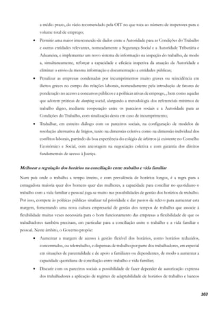 103
a médio prazo, do rácio recomendado pela OIT no que toca ao número de inspetores para o
volume total de emprego;
• Permitir uma maior interconexão de dados entre a Autoridade para as Condições do Trabalho
e outras entidades relevantes, nomeadamente a Segurança Social e a Autoridade Tributária e
Aduaneira, e implementar um novo sistema de informação na inspeção do trabalho, de modo
a, simultaneamente, reforçar a capacidade e eficácia inspetiva da atuação da Autoridade e
eliminar o envio da mesma informação e documentação a entidades públicas;
• Penalizar as empresas condenadas por incumprimentos muito graves ou reincidência em
ilícitos graves no campo das relações laborais, nomeadamente pela introdução de fatores de
ponderação no acesso a concursos públicos e a políticas ativas de emprego, , bem como aquelas
que adotem práticas de dumping social, alargando a metodologia dos referenciais mínimos de
trabalho digno, mediante cooperação entre os parceiros sociais e a Autoridade para as
Condições do Trabalho, com sinalização desta em caso de incumprimento;
• Trabalhar, em estreito diálogo com os parceiros sociais, na configuração de modelos de
resolução alternativa de litígios, tanto na dimensão coletiva como na dimensão individual dos
conflitos laborais, partindo da boa experiência do colégio de árbitros já existente no Conselho
Económico e Social, com ancoragem na negociação coletiva e com garantia dos direitos
fundamentais de acesso à Justiça.
Melhorar a regulação dos horários na conciliação entre trabalho e vida familiar
Num país onde o trabalho a tempo inteiro, e com prevalência de horários longos, é a regra para a
esmagadora maioria quer dos homens quer das mulheres, a capacidade para conciliar no quotidiano o
trabalho com a vida familiar e pessoal joga-se muito nas possibilidades de gestão dos horários de trabalho.
Por isso, compete às políticas públicas sinalizar tal prioridade e dar passos de relevo para aumentar esta
margem, fomentando uma nova cultura empresarial de gestão dos tempos de trabalho que associe à
flexibilidade muitas vezes necessária para o bom funcionamento das empresas a flexibilidade de que os
trabalhadores também precisam, em particular para a conciliação entre o trabalho e a vida familiar e
pessoal. Neste âmbito, o Governo propõe:
• Aumentar a margem de acesso à gestão flexível dos horários, como horários reduzidos,
concentrados, ou teletrabalho, e dispensas de trabalho por parte dos trabalhadores, em especial
em situações de parentalidade e de apoio a familiares ou dependentes, de modo a aumentar a
capacidade quotidiana de conciliação entre trabalho e vida familiar;
• Discutir com os parceiros sociais a possibilidade de fazer depender de autorização expressa
dos trabalhadores a aplicação de regimes de adaptabilidade de horários de trabalho e bancos
 
