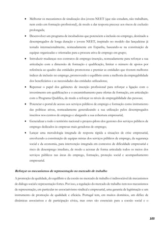 105
• Melhorar os mecanismos de sinalização dos jovens NEET (que não estudam, não trabalham,
nem estão em formação profissional), de modo a dar resposta precoce aos riscos de exclusão
prolongada;
• Desenvolver um programa de incubadoras que potenciem a inclusão no emprego, destinado a
desempregados de longa duração e jovens NEET, inspirado no modelo das lançadeiras já
testado internacionalmente, nomeadamente em Espanha, baseando-se na constituição de
equipas organizadas e orientadas para a procura ativa de emprego em grupo;
• Introduzir mudanças nos contratos de emprego-inserção, nomeadamente para reforçar a sua
articulação com a dimensão de formação e qualificação, limitar o número de apoios por
referência ao quadro das entidades promotoras e premiar as entidades que tiverem melhores
índices de inclusão no emprego, promovendo o equilíbrio entre a melhoria da empregabilidade
dos beneficiários e as necessidades das entidades utilizadoras;
• Repensar o papel dos gabinetes de inserção profissional para reforçar a ligação com o
investimento em qualificações e o encaminhamento para ofertas de formação, em articulação
com o Programa Qualifica, de modo a reforçar os níveis de empregabilidade das pessoas;
• Potenciar o portal de acesso aos serviços públicos de emprego e formação como instrumento
das políticas ativas, nomeadamente generalizando a sua utilização pelos desempregados
inscritos nos centros de emprego e alargando a sua cobertura empresarial;
• Generalizar a todo o território nacional o projeto-piloto dos gestores dos serviços públicos de
emprego dedicados às empresas mais geradoras de emprego;
• Lançar uma metodologia integrada de resposta rápida a situações de crise empresarial,
envolvendo a constituição de equipas mistas dos serviços públicos de emprego, da segurança
social e da economia, para intervenção integrada em contextos de dificuldade empresarial e
risco de desemprego imediato, de modo a acionar de forma articulada todos os meios dos
serviços públicos nas áreas do emprego, formação, proteção social e acompanhamento
empresarial.
Reforçar os mecanismos de representação no mercado de trabalho
A promoção da qualidade, do equilíbrio e da coesão no mercado de trabalho é indissociável de mecanismos
de diálogo social e representação fortes. Por isso, a regulação do mercado de trabalho tem nos mecanismos
de representação, em particular no associativismo sindical e empresarial, uma garantia de legitimação e um
instrumento de promoção de qualidade e eficácia. Portugal tem, em muitos domínios, um défice de
dinâmicas associativas e de participação cívica, mas estes são essenciais para a coesão social e o
 