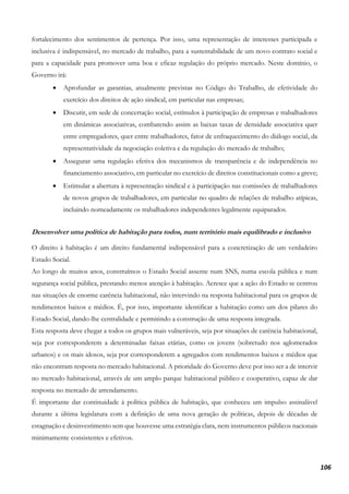 106
fortalecimento dos sentimentos de pertença. Por isso, uma representação de interesses participada e
inclusiva é indispensável, no mercado de trabalho, para a sustentabilidade de um novo contrato social e
para a capacidade para promover uma boa e eficaz regulação do próprio mercado. Neste domínio, o
Governo irá:
• Aprofundar as garantias, atualmente previstas no Código do Trabalho, de efetividade do
exercício dos direitos de ação sindical, em particular nas empresas;
• Discutir, em sede de concertação social, estímulos à participação de empresas e trabalhadores
em dinâmicas associativas, combatendo assim as baixas taxas de densidade associativa quer
entre empregadores, quer entre trabalhadores, fator de enfraquecimento do diálogo social, da
representatividade da negociação coletiva e da regulação do mercado de trabalho;
• Assegurar uma regulação efetiva dos mecanismos de transparência e de independência no
financiamento associativo, em particular no exercício de direitos constitucionais como a greve;
• Estimular a abertura à representação sindical e à participação nas comissões de trabalhadores
de novos grupos de trabalhadores, em particular no quadro de relações de trabalho atípicas,
incluindo nomeadamente os trabalhadores independentes legalmente equiparados.
Desenvolver uma política de habitação para todos, num território mais equilibrado e inclusivo
O direito à habitação é um direito fundamental indispensável para a concretização de um verdadeiro
Estado Social.
Ao longo de muitos anos, construímos o Estado Social assente num SNS, numa escola pública e num
segurança social pública, prestando menos atenção à habitação. Acresce que a ação do Estado se centrou
nas situações de enorme carência habitacional, não intervindo na resposta habitacional para os grupos de
rendimentos baixos e médios. É, por isso, importante identificar a habitação como um dos pilares do
Estado Social, dando-lhe centralidade e permitindo a construção de uma resposta integrada.
Esta resposta deve chegar a todos os grupos mais vulneráveis, seja por situações de carência habitacional,
seja por corresponderem a determinadas faixas etárias, como os jovens (sobretudo nos aglomerados
urbanos) e os mais idosos, seja por corresponderem a agregados com rendimentos baixos e médios que
não encontram resposta no mercado habitacional. A prioridade do Governo deve por isso ser a de intervir
no mercado habitacional, através de um amplo parque habitacional público e cooperativo, capaz de dar
resposta no mercado de arrendamento.
É importante dar continuidade à política pública de habitação, que conheceu um impulso assinalável
durante a última legislatura com a definição de uma nova geração de políticas, depois de décadas de
estagnação e desinvestimento sem que houvesse uma estratégia clara, nem instrumentos públicos nacionais
minimamente consistentes e efetivos.
 