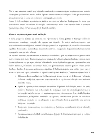 107
Não se trata apenas de garantir uma habitação condigna às pessoas com menos rendimentos, mas também
de assegurar que as classes médias podem aspirar a ter uma habitação condigna e evitar que a ausência de
alternativas viáveis se torne um obstáculo à emancipação dos jovens.
Assim, é vital fortalecer e aprofundar as políticas recentemente adotadas, dando passos decisivos para
concretizar o direito fundamental à habitação. Com uma meta muita clara: erradicar todas as carências
habitacionais até ao 50.º aniversário do 25 de abril, em 2024.
Renovar a aposta nas políticas de habitação
A nova geração de políticas de habitação veio reposicionar a política pública de habitação como um
instrumento estratégico centrado não apenas nas situações de maior desfavorecimento, mas
verdadeiramente numa lógica de acesso à habitação para todos, na promoção de um maior dinamismo e
equilíbrio do mercado e na introdução de estímulos efetivos à recuperação do património habitacional e à
regeneração ou renovação urbanas.
Os desafios do nosso país em matéria de habitação são imensos, quer nos territórios das grandes áreas
metropolitanas com maior dinamismo, sujeitos a uma pressão habitacional generalizada e a focos de maior
desfavorecimento, em que a precariedade habitacional é ainda significativa, quer nos espaços urbanos de
menor dimensão, ou mesmo nos espaços rurais. São particularmente intensos para os jovens, jovens
famílias e famílias de menores rendimentos. A política de habitação é, pois, uma política chave para o
acesso ao bem-estar e para o dinamismo e equilíbrio demográfico. Por isso, o Governo compromete-se a:
• Elaborar o Programa Nacional de Habitação, de acordo com a Lei de Bases da Habitação,
definindo os objetivos, as metas e os recursos a alocar à política de habitação num horizonte
de médio prazo;
• Apoiar a capacitação das autarquias em matéria de política de habitação, através de apoio
técnico e financeiro para a elaboração das estratégias locais de habitação, promovendo a
informação, o conhecimento e o acesso aos programas e instrumentos de apoio à habitação e
à reabilitação, reforçando a articulação e cooperação entre níveis de governo em matéria de
política de habitação e a sua adequação às especificidades locais e garantindo uma resposta
integrada à população;
• Promover a componente de cooperativismo na habitação, nomeadamente com a habitação
colaborativa;
• Salvaguardar a previsibilidade e estabilidade na alocação de financiamento acrescido às políticas
de habitação.
 