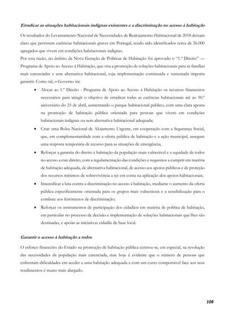 108
Erradicar as situações habitacionais indignas existentes e a discriminação no acesso à habitação
Os resultados do Levantamento Nacional de Necessidades de Realojamento Habitacional de 2018 deixam
claro que persistem carências habitacionais graves em Portugal, tendo sido identificados cerca de 26.000
agregados que vivem em condições habitacionais indignas.
Por esta razão, no âmbito da Nova Geração de Políticas de Habitação foi aprovado o “1.º Direito” —
Programa de Apoio ao Acesso à Habitação, que visa a promoção de soluções habitacionais para as famílias
mais carenciadas e sem alternativa habitacional, cuja implementação continuada e sustentada importa
garantir. Como tal, o Governo irá:
• Alocar ao 1.º Direito - Programa de Apoio ao Acesso à Habitação os recursos financeiros
necessários para atingir o objetivo de erradicar todas as carências habitacionais até ao 50.º
aniversário do 25 de abril, aumentando o parque habitacional público, com uma clara aposta
na promoção de habitação pública orientada para pessoas que vivem em condições
habitacionais indignas ou sem alternativa habitacional adequada;
• Criar uma Bolsa Nacional de Alojamento Urgente, em cooperação com a Segurança Social,
que, em complementaridade com a oferta pública de habitação e a ação municipal, assegure
uma resposta temporária de recurso para as situações de emergência;
• Reforçar a garantia do direito à habitação da população mais vulnerável e a equidade de todos
no acesso a este direito, com a regulamentação das condições e requisitos a cumprir em matéria
de habitação adequada, de alternativa habitacional, de acesso aos apoios públicos e de proteção
dos recursos mínimos de sobrevivência a ter em conta na aplicação dos apoios habitacionais;
• Intensificar a luta contra a discriminação no acesso à habitação, mediante o aumento da oferta
pública especificamente orientada para os grupos mais vulneráveis e a sensibilização para o
combate aos fenómenos de discriminação;
• Reforçar os instrumentos de participação dos cidadãos em matéria de política de habitação,
em particular no processo de decisão e implementação de soluções habitacionais que lhes são
destinadas, e apoiar as iniciativas cidadãs de base local.
Garantir o acesso à habitação a todos
O esforço financeiro do Estado na promoção de habitação pública centrou-se, em especial, na resolução
das necessidades da população mais carenciada, mas hoje é evidente que o número de pessoas que
enfrentam dificuldades em aceder a uma habitação adequada e com um custo comportável face aos seus
rendimentos é muito mais alargado.
 