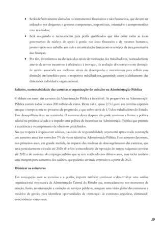 10
• Serão definitivamente alinhados os instrumentos financeiros e não financeiros, que devem ser
utilizados por dirigentes e gestores competentes, responsáveis, orientados e comprometidos
com resultados;
• Será assegurado o recrutamento para perfis qualificados que irão dotar todas as áreas
governativas de núcleos de apoio à gestão nas áreas financeira e de recursos humanos,
promovendo-se o trabalho em rede e em articulação direta com os serviços da área governativa
das finanças;
• Por fim, investiremos na elevação dos níveis de motivação dos trabalhadores, nomeadamente
através de novos incentivos à eficiência e à inovação, da avaliação dos serviços com distinção
de mérito associada aos melhores níveis de desempenho e mecanismos para refletir essa
distinção em benefícios para os respetivos trabalhadores, garantindo assim o alinhamento das
dimensões individual e organizacional.
Salários, sustentabilidade das carreiras e organização do trabalho na Administração Pública
O debate em torno das carreiras da Administração Pública é inevitável. As progressões na Administração
Pública custam todos os anos 200 milhões de euros. Deste valor, quase 2/3 é gasto em carreiras especiais
em que o tempo conta no processo de progressão, e que cobre cerca de 1/3 dos trabalhadores do Estado.
Este desequilíbrio deve ser revisitado. O aumento desta despesa não pode continuar a limitar a política
salarial na próxima década e a impedir uma política de incentivos na Administração Pública que premeie
a excelência e o cumprimento de objetivos predefinidos.
No que respeita à despesa com salários, o cenário de responsabilidade orçamental apresentado contempla
um aumento anual em torno dos 3% da massa salarial na Administração Pública. Este aumento decorrerá,
nos primeiros anos, em grande medida, do impacto das medidas de descongelamento das carreiras, que
será particularmente elevado até 2020, do efeito extraordinário da reposição do tempo nalgumas carreiras
até 2021 e do aumento do emprego público que se tem verificado nos últimos anos, mas inclui também
uma margem para aumentos dos salários, que poderão ser mais expressivos a partir de 2021.
Otimizar as estruturas
Em conjugação com as carreiras e a gestão, importa também continuar a desenvolver uma análise
organizacional sistemática da Administração Central do Estado que, nomeadamente nos momentos de
criação, fusão, reestruturação e extinção de serviços públicos, assegure uma visão global das estruturas e
modelos de gestão, para identificar oportunidades de otimização de estruturas orgânicas, eliminando
concorrências estruturais.
 