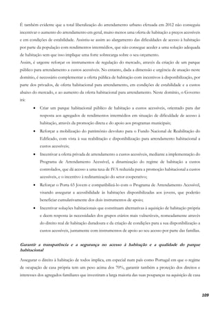 109
É também evidente que a total liberalização do arrendamento urbano efetuada em 2012 não conseguiu
incentivar o aumento do arrendamento em geral, muito menos uma oferta de habitação a preços acessíveis
e em condições de estabilidade. Assistiu-se assim ao alargamento das dificuldades de acesso à habitação
por parte da população com rendimentos intermédios, que não consegue aceder a uma solução adequada
de habitação sem que isso implique uma forte sobrecarga sobre o seu orçamento.
Assim, é urgente reforçar os instrumentos de regulação do mercado, através da criação de um parque
público para arrendamento a custos acessíveis. No entanto, dada a dimensão e urgência de atuação neste
domínio, é necessário complementar a oferta pública de habitação com incentivos à disponibilização, por
parte dos privados, de oferta habitacional para arrendamento, em condições de estabilidade e a custos
abaixo do mercado, e ao aumento da oferta habitacional para arrendamento. Neste domínio, o Governo
irá:
• Criar um parque habitacional público de habitação a custos acessíveis, orientado para dar
resposta aos agregados de rendimentos intermédios em situação de dificuldade de acesso à
habitação, através da promoção direta e do apoio aos programas municipais;
• Reforçar a mobilização do património devoluto para o Fundo Nacional de Reabilitação do
Edificado, com vista à sua reabilitação e disponibilização para arrendamento habitacional a
custos acessíveis;
• Incentivar a oferta privada de arrendamento a custos acessíveis, mediante a implementação do
Programa de Arrendamento Acessível, a dinamização do regime de habitação a custos
controlados, que dá acesso a uma taxa de IVA reduzida para a promoção habitacional a custos
acessíveis, e o incentivo à redinamização do setor cooperativo;
• Reforçar o Porta 65 Jovem e compatibilizá-lo com o Programa de Arrendamento Acessível,
visando assegurar a acessibilidade às habitações disponibilizadas aos jovens, que poderão
beneficiar cumulativamente dos dois instrumentos de apoio;
• Incentivar soluções habitacionais que constituam alternativas à aquisição de habitação própria
e deem resposta às necessidades dos grupos etários mais vulneráveis, nomeadamente através
do direito real de habitação duradoura e da criação de condições para a sua disponibilização a
custos acessíveis, juntamente com instrumentos de apoio ao seu acesso por parte das famílias.
Garantir a transparência e a segurança no acesso à habitação e a qualidade do parque
habitacional
Assegurar o direito à habitação de todos implica, em especial num país como Portugal em que o regime
de ocupação de casa própria tem um peso acima dos 70%, garantir também a proteção dos direitos e
interesses dos agregados familiares que investiram a larga maioria das suas poupanças na aquisição de casa
 