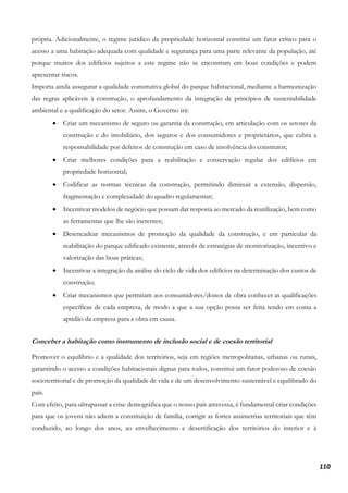 110
própria. Adicionalmente, o regime jurídico da propriedade horizontal constitui um fator crítico para o
acesso a uma habitação adequada com qualidade e segurança para uma parte relevante da população, até
porque muitos dos edifícios sujeitos a este regime não se encontram em boas condições e podem
apresentar riscos.
Importa ainda assegurar a qualidade construtiva global do parque habitacional, mediante a harmonização
das regras aplicáveis à construção, o aprofundamento da integração de princípios de sustentabilidade
ambiental e a qualificação do setor. Assim, o Governo irá:
• Criar um mecanismo de seguro ou garantia da construção, em articulação com os setores da
construção e do imobiliário, dos seguros e dos consumidores e proprietários, que cubra a
responsabilidade por defeitos de construção em caso de insolvência do construtor;
• Criar melhores condições para a reabilitação e conservação regular dos edifícios em
propriedade horizontal;
• Codificar as normas técnicas da construção, permitindo diminuir a extensão, dispersão,
fragmentação e complexidade do quadro regulamentar;
• Incentivar modelos de negócio que possam dar resposta ao mercado da reutilização, bem como
as ferramentas que lhe são inerentes;
• Desencadear mecanismos de promoção da qualidade da construção, e em particular da
reabilitação do parque edificado existente, através de estratégias de monitorização, incentivo e
valorização das boas práticas;
• Incentivar a integração da análise do ciclo de vida dos edifícios na determinação dos custos de
construção;
• Criar mecanismos que permitam aos consumidores/donos de obra conhecer as qualificações
específicas de cada empresa, de modo a que a sua opção possa ser feita tendo em conta a
aptidão da empresa para a obra em causa.
Conceber a habitação como instrumento de inclusão social e de coesão territorial
Promover o equilíbrio e a qualidade dos territórios, seja em regiões metropolitanas, urbanas ou rurais,
garantindo o acesso a condições habitacionais dignas para todos, constitui um fator poderoso de coesão
socioterritorial e de promoção da qualidade de vida e de um desenvolvimento sustentável e equilibrado do
país.
Com efeito, para ultrapassar a crise demográfica que o nosso país atravessa, é fundamental criar condições
para que os jovens não adiem a constituição de família, corrigir as fortes assimetrias territoriais que têm
conduzido, ao longo dos anos, ao envelhecimento e desertificação dos territórios do interior e à
 