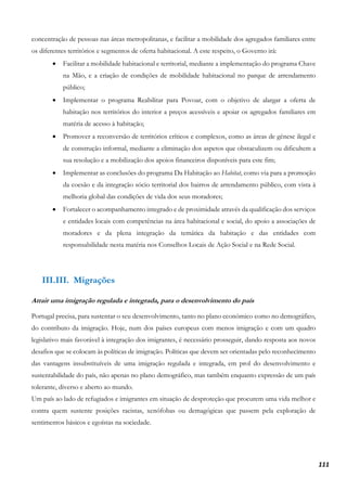 111
concentração de pessoas nas áreas metropolitanas, e facilitar a mobilidade dos agregados familiares entre
os diferentes territórios e segmentos de oferta habitacional. A este respeito, o Governo irá:
• Facilitar a mobilidade habitacional e territorial, mediante a implementação do programa Chave
na Mão, e a criação de condições de mobilidade habitacional no parque de arrendamento
público;
• Implementar o programa Reabilitar para Povoar, com o objetivo de alargar a oferta de
habitação nos territórios do interior a preços acessíveis e apoiar os agregados familiares em
matéria de acesso à habitação;
• Promover a reconversão de territórios críticos e complexos, como as áreas de génese ilegal e
de construção informal, mediante a eliminação dos aspetos que obstaculizem ou dificultem a
sua resolução e a mobilização dos apoios financeiros disponíveis para este fim;
• Implementar as conclusões do programa Da Habitação ao Habitat, como via para a promoção
da coesão e da integração sócio territorial dos bairros de arrendamento público, com vista à
melhoria global das condições de vida dos seus moradores;
• Fortalecer o acompanhamento integrado e de proximidade através da qualificação dos serviços
e entidades locais com competências na área habitacional e social, do apoio a associações de
moradores e da plena integração da temática da habitação e das entidades com
responsabilidade nesta matéria nos Conselhos Locais de Ação Social e na Rede Social.
III.III. Migrações
Atrair uma imigração regulada e integrada, para o desenvolvimento do país
Portugal precisa, para sustentar o seu desenvolvimento, tanto no plano económico como no demográfico,
do contributo da imigração. Hoje, num dos países europeus com menos imigração e com um quadro
legislativo mais favorável à integração dos imigrantes, é necessário prosseguir, dando resposta aos novos
desafios que se colocam às políticas de imigração. Políticas que devem ser orientadas pelo reconhecimento
das vantagens insubstituíveis de uma imigração regulada e integrada, em prol do desenvolvimento e
sustentabilidade do país, não apenas no plano demográfico, mas também enquanto expressão de um país
tolerante, diverso e aberto ao mundo.
Um país ao lado de refugiados e imigrantes em situação de desproteção que procurem uma vida melhor e
contra quem sustente posições racistas, xenófobas ou demagógicas que passem pela exploração de
sentimentos básicos e egoístas na sociedade.
 