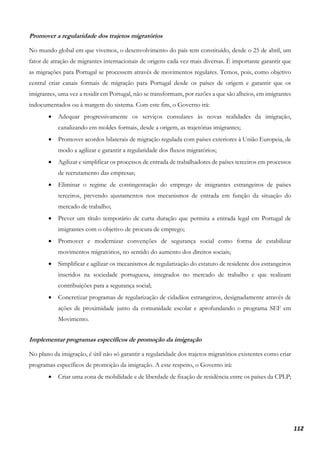 112
Promover a regularidade dos trajetos migratórios
No mundo global em que vivemos, o desenvolvimento do país tem constituído, desde o 25 de abril, um
fator de atração de migrantes internacionais de origens cada vez mais diversas. É importante garantir que
as migrações para Portugal se processem através de movimentos regulares. Temos, pois, como objetivo
central criar canais formais de migração para Portugal desde os países de origem e garantir que os
imigrantes, uma vez a residir em Portugal, não se transformam, por razões a que são alheios, em imigrantes
indocumentados ou à margem do sistema. Com este fim, o Governo irá:
• Adequar progressivamente os serviços consulares às novas realidades da imigração,
canalizando em moldes formais, desde a origem, as trajetórias imigrantes;
• Promover acordos bilaterais de migração regulada com países exteriores à União Europeia, de
modo a agilizar e garantir a regularidade dos fluxos migratórios;
• Agilizar e simplificar os processos de entrada de trabalhadores de países terceiros em processos
de recrutamento das empresas;
• Eliminar o regime de contingentação do emprego de imigrantes estrangeiros de países
terceiros, prevendo ajustamentos nos mecanismos de entrada em função da situação do
mercado de trabalho;
• Prever um título temporário de curta duração que permita a entrada legal em Portugal de
imigrantes com o objetivo de procura de emprego;
• Promover e modernizar convenções de segurança social como forma de estabilizar
movimentos migratórios, no sentido do aumento dos direitos sociais;
• Simplificar e agilizar os mecanismos de regularização do estatuto de residente dos estrangeiros
inseridos na sociedade portuguesa, integrados no mercado de trabalho e que realizam
contribuições para a segurança social;
• Concretizar programas de regularização de cidadãos estrangeiros, designadamente através de
ações de proximidade junto da comunidade escolar e aprofundando o programa SEF em
Movimento.
Implementar programas específicos de promoção da imigração
No plano da imigração, é útil não só garantir a regularidade dos trajetos migratórios existentes como criar
programas específicos de promoção da imigração. A este respeito, o Governo irá:
• Criar uma zona de mobilidade e de liberdade de fixação de residência entre os países da CPLP;
 