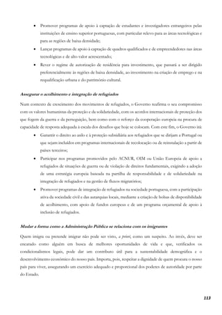 113
• Promover programas de apoio à captação de estudantes e investigadores estrangeiros pelas
instituições de ensino superior portuguesas, com particular relevo para as áreas tecnológicas e
para as regiões de baixa densidade;
• Lançar programas de apoio à captação de quadros qualificados e de empreendedores nas áreas
tecnológicas e de alto valor acrescentado;
• Rever o regime de autorização de residência para investimento, que passará a ser dirigido
preferencialmente às regiões de baixa densidade, ao investimento na criação de emprego e na
requalificação urbana e do património cultural.
Assegurar o acolhimento e integração de refugiados
Num contexto de crescimento dos movimentos de refugiados, o Governo reafirma o seu compromisso
com os valores humanistas da proteção e da solidariedade, com os acordos internacionais de proteção dos
que fogem da guerra e da perseguição, bem como com o reforço da cooperação europeia na procura de
capacidade de resposta adequada à escala dos desafios que hoje se colocam. Com este fim, o Governo irá:
• Garantir o direito ao asilo e à proteção subsidiária aos refugiados que se dirijam a Portugal ou
que sejam incluídos em programas internacionais de recolocação ou de reinstalação a partir de
países terceiros;
• Participar nos programas promovidos pelo ACNUR, OIM ou União Europeia de apoio a
refugiados de situações de guerra ou de violação de direitos fundamentais, exigindo a adoção
de uma estratégia europeia baseada na partilha de responsabilidade e de solidariedade na
integração de refugiados e na gestão de fluxos migratórios;
• Promover programas de integração de refugiados na sociedade portuguesa, com a participação
ativa da sociedade civil e das autarquias locais, mediante a criação de bolsas de disponibilidade
de acolhimento, com apoio de fundos europeus e de um programa orçamental de apoio à
inclusão de refugiados.
Mudar a forma como a Administração Pública se relaciona com os imigrantes
Quem imigra ou pretende imigrar não pode ser visto, a priori, como um suspeito. Ao invés, deve ser
encarado como alguém em busca de melhores oportunidades de vida e que, verificados os
condicionalismos legais, pode dar um contributo útil para a sustentabilidade demográfica e o
desenvolvimento económico do nosso país. Importa, pois, respeitar a dignidade de quem procura o nosso
país para viver, assegurando um exercício adequado e proporcional dos poderes de autoridade por parte
do Estado.
 