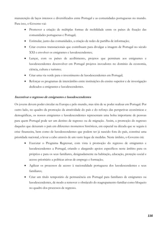 116
manutenção de laços intensos e diversificados entre Portugal e as comunidades portuguesas no mundo.
Para isso, o Governo vai:
• Promover a criação de múltiplas formas de mobilidade entre os países de fixação das
comunidades portuguesas e Portugal;
• Estimular, junto das comunidades, a criação de redes de partilha de informação;
• Criar eventos transnacionais que contribuam para divulgar a imagem de Portugal no século
XXI e envolver os emigrantes e lusodescendentes;
• Lançar, com os países de acolhimento, projetos que permitam aos emigrantes e
lusodescendentes desenvolver em Portugal projetos inovadores no domínio da economia,
ciência, cultura e turismo;
• Criar uma via verde para o investimento de lusodescendentes em Portugal;
• Reforçar os programas de intercâmbio entre instituições do ensino superior e de investigação
dedicados a emigrantes e lusodescendentes.
Incentivar o regresso de emigrantes e lusodescendentes
Os jovens devem poder circular na Europa e pelo mundo, mas têm de se poder realizar em Portugal. Por
outro lado, no quadro da promoção da atratividade do país e do reforço das perspetivas económicas e
demográficas, os nossos emigrantes e lusodescendentes representam uma bolsa importante de pessoas
para quem Portugal pode ser um destino de regresso ou de migração. Assim, a promoção do regresso
daqueles que deixaram o país em diferentes momentos históricos, em especial na década que se seguiu à
crise financeira, bem como de lusodescendentes que podem ter já nascido fora do país, constitui uma
prioridade nacional, a levar a cabo através de um vasto leque de medidas. Neste âmbito, o Governo irá:
• Executar o Programa Regressar, com vista à promoção do regresso de emigrantes e
lusodescendentes a Portugal, criando e alargando apoios específicos neste âmbito para os
próprios e para os seus familiares, designadamente na habitação, educação, proteção social e
acesso prioritário a políticas ativas de emprego e formação;
• Agilizar os processos de acesso à nacionalidade portuguesa dos lusodescendentes e seus
familiares;
• Criar um título temporário de permanência em Portugal para familiares de emigrantes ou
lusodescendentes, de modo a remover o obstáculo do reagrupamento familiar como bloqueio
no quadro dos processos de regresso.
 