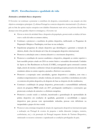 117
III.IV. Envelhecimento e qualidade de vida
Estimular a atividade física e desportiva
O Governo vai continuar a potenciar o contributo do desporto, concentrando a sua atuação em dois
objetivos estratégicos principais: (1) afirmar Portugal no contexto desportivo internacional e (2) colocar o
país no lote das quinze nações europeias com cidadãos fisicamente mais ativos, na próxima década. Para
alcançar estes dois grandes objetivos estratégicos, o Governo vai:
• Elevar os níveis de atividade física e desportiva da população, promovendo os índices de bem-
estar e saúde de todos os estratos etários;
• Continuar a promover a excelência da prática desportiva, melhorando os Programas de
Preparação Olímpica e Paralímpica, com base na sua avaliação;
• Impulsionar programas de seleção desportiva que identifiquem e garantam a retenção de
talentos, desde a fase de deteção até à fase de consagração desportiva internacional;
• Promover a articulação entre o sistema educativo e o movimento desportivo;
• Promover a conciliação do sucesso académico e desportivo, alargando ao ensino superior o
bem-sucedido projeto criado em 2016 no ensino básico e secundário denominado Unidades
de Apoio ao Alto Rendimento na Escola (UAARE), consagrando apoio estrutural à carreira
dupla, através de tutorias e ambientes virtuais de aprendizagem para percursos de educação de
estudantes atletas no ensino superior, ajustados e flexíveis à sua carreira;
• Promover a cooperação entre autoridades, agentes desportivos e cidadãos, com vista a
erradicar comportamentos e atitudes violentas, de racismo, xenofobia e intolerância em todos
os contextos de prática desportiva, do desporto de base ao desporto de alto rendimento;
• Continuar a reabilitação do parque desportivo, promovendo a sustentabilidade ambiental,
através do programa PRID criado em 2017, privilegiando reabilitações e construções que
promovam a redução de emissões e a eficiência energética;
• Promover a coesão social e a inclusão, incentivando a generalização de oportunidades de
prática desportiva em condições de igualdade, garantindo a acessibilidade a espaços
desportivos para pessoas com oportunidades reduzidas, pessoas com deficiência ou
incapacidade e grupos de risco social;
• Promover uma estratégia integrada de atração de organizações desportivas internacionais para
a realização em Portugal de eventos de pequena e média dimensão (estágios, torneios,
conferências, etc.) e de promoção de Portugal enquanto destino de Turismo Desportivo,
otimizando os recursos existentes e capitalizando as condições privilegiadas do país;
 