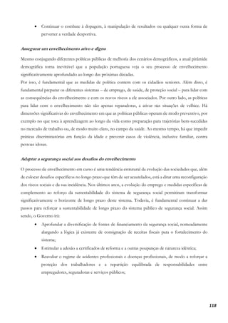 118
• Continuar o combate à dopagem, à manipulação de resultados ou qualquer outra forma de
perverter a verdade desportiva.
Assegurar um envelhecimento ativo e digno
Mesmo conjugando diferentes políticas públicas de melhoria dos cenários demográficos, a atual pirâmide
demográfica torna inevitável que a população portuguesa veja o seu processo de envelhecimento
significativamente aprofundado ao longo das próximas décadas.
Por isso, é fundamental que as medidas de política contem com os cidadãos seniores. Além disto, é
fundamental preparar os diferentes sistemas – de emprego, de saúde, de proteção social – para lidar com
as consequências do envelhecimento e com os novos riscos a ele associados. Por outro lado, as políticas
para lidar com o envelhecimento não são apenas reparadoras, a ativar nas situações de velhice. Há
dimensões significativas do envelhecimento em que as políticas públicas operam de modo preventivo, por
exemplo no que toca à aprendizagem ao longo da vida como preparação para trajetórias bem-sucedidas
no mercado de trabalho ou, de modo muito claro, no campo da saúde. Ao mesmo tempo, há que impedir
práticas discriminatórias em função da idade e prevenir casos de violência, inclusive familiar, contra
pessoas idosas.
Adaptar a segurança social aos desafios do envelhecimento
O processo de envelhecimento em curso é uma tendência estrutural da evolução das sociedades que, além
de colocar desafios específicos no longo prazo que têm de ser acautelados, está a ditar uma reconfiguração
dos riscos sociais e da sua incidência. Nos últimos anos, a evolução do emprego e medidas específicas de
complemento ao reforço da sustentabilidade do sistema de segurança social permitiram transformar
significativamente o horizonte de longo prazo deste sistema. Todavia, é fundamental continuar a dar
passos para reforçar a sustentabilidade de longo prazo do sistema público de segurança social. Assim
sendo, o Governo irá:
• Aprofundar a diversificação de fontes de financiamento da segurança social, nomeadamente
alargando a lógica já existente de consignação de receitas fiscais para o fortalecimento do
sistema;
• Estimular a adesão a certificados de reforma e a outras poupanças de natureza idêntica;
• Reavaliar o regime de acidentes profissionais e doenças profissionais, de modo a reforçar a
proteção dos trabalhadores e a repartição equilibrada de responsabilidades entre
empregadores, seguradoras e serviços públicos;
 