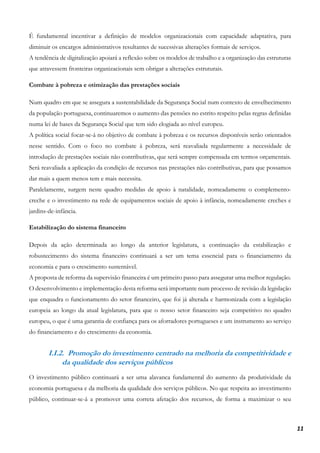 11
É fundamental incentivar a definição de modelos organizacionais com capacidade adaptativa, para
diminuir os encargos administrativos resultantes de sucessivas alterações formais de serviços.
A tendência de digitalização apoiará a reflexão sobre os modelos de trabalho e a organização das estruturas
que atravessem fronteiras organizacionais sem obrigar a alterações estruturais.
Combate à pobreza e otimização das prestações sociais
Num quadro em que se assegura a sustentabilidade da Segurança Social num contexto de envelhecimento
da população portuguesa, continuaremos o aumento das pensões no estrito respeito pelas regras definidas
numa lei de bases da Segurança Social que tem sido elogiada ao nível europeu.
A política social focar-se-á no objetivo de combate à pobreza e os recursos disponíveis serão orientados
nesse sentido. Com o foco no combate à pobreza, será reavaliada regularmente a necessidade de
introdução de prestações sociais não contributivas, que será sempre compensada em termos orçamentais.
Será reavaliada a aplicação da condição de recursos nas prestações não contributivas, para que possamos
dar mais a quem menos tem e mais necessita.
Paralelamente, surgem neste quadro medidas de apoio à natalidade, nomeadamente o complemento-
creche e o investimento na rede de equipamentos sociais de apoio à infância, nomeadamente creches e
jardins-de-infância.
Estabilização do sistema financeiro
Depois da ação determinada ao longo da anterior legislatura, a continuação da estabilização e
robustecimento do sistema financeiro continuará a ser um tema essencial para o financiamento da
economia e para o crescimento sustentável.
A proposta de reforma da supervisão financeira é um primeiro passo para assegurar uma melhor regulação.
O desenvolvimento e implementação desta reforma será importante num processo de revisão da legislação
que enquadra o funcionamento do setor financeiro, que foi já alterada e harmonizada com a legislação
europeia ao longo da atual legislatura, para que o nosso setor financeiro seja competitivo no quadro
europeu, o que é uma garantia de confiança para os aforradores portugueses e um instrumento ao serviço
do financiamento e do crescimento da economia.
I.I.2. Promoção do investimento centrado na melhoria da competitividade e
da qualidade dos serviços públicos
O investimento público continuará a ser uma alavanca fundamental do aumento da produtividade da
economia portuguesa e da melhoria da qualidade dos serviços públicos. No que respeita ao investimento
público, continuar-se-á a promover uma correta afetação dos recursos, de forma a maximizar o seu
 