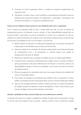 119
• Fomentar, em sede de negociação coletiva, a existência de esquemas complementares de
segurança social;
• Aprofundar o combate à fuga e evasão contributiva, nomeadamente aumentando as bases de
incidência para desincentivar práticas de subdeclaração e melhorando o desempenho dos
sistemas de informação e os mecanismos de partilha de dados.
Contar com os cidadãos seniores: promover uma cidadania sénior ativa e empenhada
Com o aumento da esperança média de vida, a terceira idade será cada vez mais um período de
enriquecimento pessoal e de dedicação a causas e projetos. A maior disponibilidade temporal deve ser
livremente fruída e aproveitada em prol da comunidade, de acordo com as apetências de cada um,
mediante um conjunto de iniciativas de ocupação social e dinamização interpessoal que constituam fonte
de motivação e de qualidade de vida. Com este objetivo, o Governo irá:
• Definir um plano de ação para o envelhecimento populacional, com um leque estruturado de
respostas para as transformações que ocorrem nesta fase da vida;
• Apostar na criação de um mecanismo de reforma a tempo parcial, como forma de promoção
do envelhecimento ativo e de permanência no mercado laboral, num quadro de
desagravamento das horas de trabalho;
• Definir áreas específicas para contratação de cidadãos seniores na Administração Pública;
• Conceber diversos programas de dinamização para cidadãos sénior, em função de distintos
perfis, que permitam a cada pessoa definir projetos de vida para a sua reforma, colocar a sua
disponibilidade de tempo ao serviço da comunidade e, deste modo, encontrar novas formas
de realização pessoal;
• Promover programas de voluntariado sénior, bem como apoiar iniciativas da sociedade civil
como as Universidades Sénior;
• Criar formas de atendimento personalizado para cidadãos sénior na prestação de serviços
públicos, nomeadamente através da prestação destes serviços em local escolhido pelo cidadão;
• Aprovar uma estratégia nacional de combate à solidão, prevendo um conjunto diversificado
de medidas, ajustadas aos diferentes contextos demográficos e meios socioeconómicos, para
atenuar este flagelo social que afeta sobretudo os mais idosos.
Garantir a qualidade de vida na terceira idade: por um envelhecimento saudável
A expectativa das pessoas em relação à qualidade dos cuidados de saúde que lhe são prestados ao longo
do ciclo de vida é mais exigente do que no passado – aspiram a manter-se ativas e autónomas à medida
 