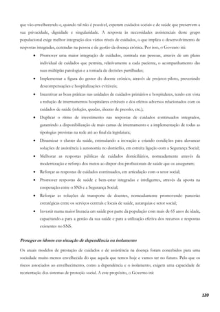 120
que vão envelhecendo e, quando tal não é possível, esperam cuidados sociais e de saúde que preservem a
sua privacidade, dignidade e singularidade. A resposta às necessidades assistenciais deste grupo
populacional exige melhor integração dos vários níveis de cuidados, o que implica o desenvolvimento de
respostas integradas, centradas na pessoa e de gestão da doença crónica. Por isso, o Governo irá:
• Promover uma maior integração de cuidados, centrada nas pessoas, através de um plano
individual de cuidados que permita, relativamente a cada paciente, o acompanhamento das
suas múltiplas patologias e a tomada de decisões partilhadas;
• Implementar a figura do gestor do doente crónico, através de projetos-piloto, prevenindo
descompensações e hospitalizações evitáveis;
• Incentivar as boas práticas nas unidades de cuidados primários e hospitalares, tendo em vista
a redução de internamentos hospitalares evitáveis e dos efeitos adversos relacionados com os
cuidados de saúde (infeção, quedas, úlceras de pressão, etc.);
• Duplicar o ritmo de investimento nas respostas de cuidados continuados integrados,
garantindo a disponibilização de mais camas de internamento e a implementação de todas as
tipologias previstas na rede até ao final da legislatura;
• Dinamizar o cluster da saúde, estimulando a inovação e criando condições para alavancar
soluções de assistência à autonomia no domicílio, em estreita ligação com a Segurança Social;
• Melhorar as respostas públicas de cuidados domiciliários, nomeadamente através da
modernização e reforço dos meios ao dispor dos profissionais de saúde que os asseguram;
• Reforçar as respostas de cuidados continuados, em articulação com o setor social;
• Promover respostas de saúde e bem-estar integradas e inteligentes, através da aposta na
cooperação entre o SNS e a Segurança Social;
• Reforçar as soluções de transporte de doentes, nomeadamente promovendo parcerias
estratégicas entre os serviços centrais e locais de saúde, autarquias e setor social;
• Investir numa maior literacia em saúde por parte da população com mais de 65 anos de idade,
capacitando-a para a gestão da sua saúde e para a utilização efetiva dos recursos e respostas
existentes no SNS.
Proteger os idosos em situação de dependência ou isolamento
Os atuais modelos de prestação de cuidados e de assistência na doença foram concebidos para uma
sociedade muito menos envelhecida do que aquela que temos hoje e vamos ter no futuro. Pelo que os
riscos associados ao envelhecimento, como a dependência e o isolamento, exigem uma capacidade de
reorientação dos sistemas de proteção social. A este propósito, o Governo irá:
 