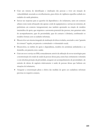 121
• Criar um sistema de identificação e sinalização das pessoas a viver em situação de
vulnerabilidade associada ao envelhecimento, para efeitos de vigilância específica sediada nos
cuidados de saúde primários;
• Inovar nas respostas para as questões da dependência e do isolamento, tanto em contexto
urbano como rural, reforçando não apenas a rede de equipamentos e serviços já existentes, de
preferência em contexto intergeracional, mas também apostando na criação de modelos
intermédios de apoio, que respeitem a autonomia potencial das pessoas, mas garantam redes
de acompanhamento, quer de proximidade, quer de contacto à distância, combinando os
modelos formais com os cuidados informais;
• Desenvolver um sistema integrado de sinalização de idosos isolados, associado a uma “garantia
de contacto” regular, em parceria e estimulando o voluntariado social;
• Desenvolver, no âmbito do apoio à dependência, modelos de assistência ambulatória e ao
domicílio, em parceria com a saúde;
• Criar um novo serviço no SNS, nomeadamente através da utilização de novas tecnologias para
a monitorização do estado de saúde de pessoas idosas para, numa base estritamente voluntária
e com absoluta proteção da privacidade, assegurar um acompanhamento de proximidade e de
emissão de alertas de urgência relativamente à saúde de pessoas idosas que habitem em
situações de isolamento;
• Assegurar a concretização plena e efetiva das medidas de apoio aos cuidadores informais
previstas no respetivo estatuto.
 