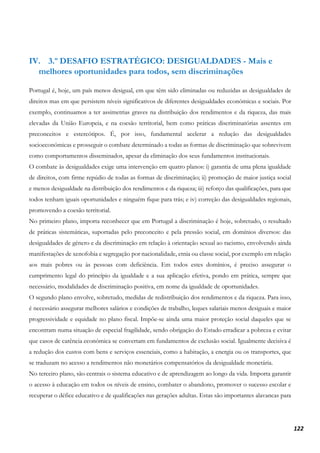 122
IV. 3.º DESAFIO ESTRATÉGICO: DESIGUALDADES - Mais e
melhores oportunidades para todos, sem discriminações
Portugal é, hoje, um país menos desigual, em que têm sido eliminadas ou reduzidas as desigualdades de
direitos mas em que persistem níveis significativos de diferentes desigualdades económicas e sociais. Por
exemplo, continuamos a ter assimetrias graves na distribuição dos rendimentos e da riqueza, das mais
elevadas da União Europeia, e na coesão territorial, bem como práticas discriminatórias assentes em
preconceitos e estereótipos. É, por isso, fundamental acelerar a redução das desigualdades
socioeconómicas e prosseguir o combate determinado a todas as formas de discriminação que sobrevivem
como comportamentos disseminados, apesar da eliminação dos seus fundamentos institucionais.
O combate às desigualdades exige uma intervenção em quatro planos: i) garantia de uma plena igualdade
de direitos, com firme repúdio de todas as formas de discriminação; ii) promoção de maior justiça social
e menos desigualdade na distribuição dos rendimentos e da riqueza; iii) reforço das qualificações, para que
todos tenham iguais oportunidades e ninguém fique para trás; e iv) correção das desigualdades regionais,
promovendo a coesão territorial.
No primeiro plano, importa reconhecer que em Portugal a discriminação é hoje, sobretudo, o resultado
de práticas sistemáticas, suportadas pelo preconceito e pela pressão social, em domínios diversos: das
desigualdades de género e da discriminação em relação à orientação sexual ao racismo, envolvendo ainda
manifestações de xenofobia e segregação por nacionalidade, etnia ou classe social, por exemplo em relação
aos mais pobres ou às pessoas com deficiência. Em todos estes domínios, é preciso assegurar o
cumprimento legal do princípio da igualdade e a sua aplicação efetiva, pondo em prática, sempre que
necessário, modalidades de discriminação positiva, em nome da igualdade de oportunidades.
O segundo plano envolve, sobretudo, medidas de redistribuição dos rendimentos e da riqueza. Para isso,
é necessário assegurar melhores salários e condições de trabalho, leques salariais menos desiguais e maior
progressividade e equidade no plano fiscal. Impõe-se ainda uma maior proteção social daqueles que se
encontram numa situação de especial fragilidade, sendo obrigação do Estado erradicar a pobreza e evitar
que casos de carência económica se convertam em fundamentos de exclusão social. Igualmente decisiva é
a redução dos custos com bens e serviços essenciais, como a habitação, a energia ou os transportes, que
se traduzam no acesso a rendimentos não monetários compensatórios da desigualdade monetária.
No terceiro plano, são centrais o sistema educativo e de aprendizagem ao longo da vida. Importa garantir
o acesso à educação em todos os níveis de ensino, combater o abandono, promover o sucesso escolar e
recuperar o défice educativo e de qualificações nas gerações adultas. Estas são importantes alavancas para
 