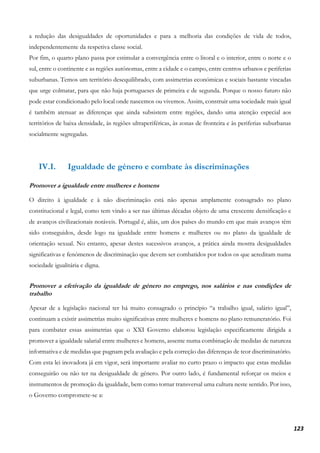 123
a redução das desigualdades de oportunidades e para a melhoria das condições de vida de todos,
independentemente da respetiva classe social.
Por fim, o quarto plano passa por estimular a convergência entre o litoral e o interior, entre o norte e o
sul, entre o continente e as regiões autónomas, entre a cidade e o campo, entre centros urbanos e periferias
suburbanas. Temos um território desequilibrado, com assimetrias económicas e sociais bastante vincadas
que urge colmatar, para que não haja portugueses de primeira e de segunda. Porque o nosso futuro não
pode estar condicionado pelo local onde nascemos ou vivemos. Assim, construir uma sociedade mais igual
é também atenuar as diferenças que ainda subsistem entre regiões, dando uma atenção especial aos
territórios de baixa densidade, às regiões ultraperiféricas, às zonas de fronteira e às periferias suburbanas
socialmente segregadas.
IV.I. Igualdade de género e combate às discriminações
Promover a igualdade entre mulheres e homens
O direito à igualdade e à não discriminação está não apenas amplamente consagrado no plano
constitucional e legal, como tem vindo a ser nas últimas décadas objeto de uma crescente densificação e
de avanços civilizacionais notáveis. Portugal é, aliás, um dos países do mundo em que mais avanços têm
sido conseguidos, desde logo na igualdade entre homens e mulheres ou no plano da igualdade de
orientação sexual. No entanto, apesar destes sucessivos avanços, a prática ainda mostra desigualdades
significativas e fenómenos de discriminação que devem ser combatidos por todos os que acreditam numa
sociedade igualitária e digna.
Promover a efetivação da igualdade de género no emprego, nos salários e nas condições de
trabalho
Apesar de a legislação nacional ter há muito consagrado o princípio “a trabalho igual, salário igual”,
continuam a existir assimetrias muito significativas entre mulheres e homens no plano remuneratório. Foi
para combater essas assimetrias que o XXI Governo elaborou legislação especificamente dirigida a
promover a igualdade salarial entre mulheres e homens, assente numa combinação de medidas de natureza
informativa e de medidas que pugnam pela avaliação e pela correção das diferenças de teor discriminatório.
Com esta lei inovadora já em vigor, será importante avaliar no curto prazo o impacto que estas medidas
conseguirão ou não ter na desigualdade de género. Por outro lado, é fundamental reforçar os meios e
instrumentos de promoção da igualdade, bem como tornar transversal uma cultura neste sentido. Por isso,
o Governo compromete-se a:
 